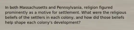 In both Massachusetts and Pennsylvania, religion figured prominently as a motive for settlement. What were the religious beliefs of the settlers in each colony, and how did those beliefs help shape each colony's development?