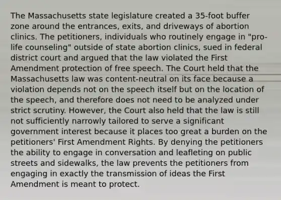 The Massachusetts state legislature created a 35-foot buffer zone around the entrances, exits, and driveways of abortion clinics. The petitioners, individuals who routinely engage in "pro-life counseling" outside of state abortion clinics, sued in federal district court and argued that the law violated the First Amendment protection of free speech. The Court held that the Massachusetts law was content-neutral on its face because a violation depends not on the speech itself but on the location of the speech, and therefore does not need to be analyzed under strict scrutiny. However, the Court also held that the law is still not sufficiently narrowly tailored to serve a significant government interest because it places too great a burden on the petitioners' First Amendment Rights. By denying the petitioners the ability to engage in conversation and leafleting on public streets and sidewalks, the law prevents the petitioners from engaging in exactly the transmission of ideas the First Amendment is meant to protect.