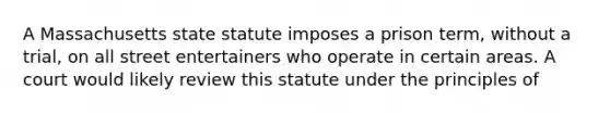 A Massachusetts state statute imposes a prison term, without a trial, on all street entertainers who operate in certain areas. A court would likely review this statute under the principles of