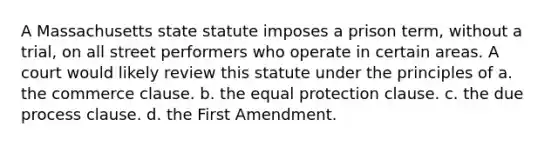 A Massachusetts state statute imposes a prison term, without a trial, on all street performers who operate in certain areas. A court would likely review this statute under the principles of a. ​the commerce clause. b. ​the equal protection clause. c. ​the due process clause. d. ​the First Amendment.