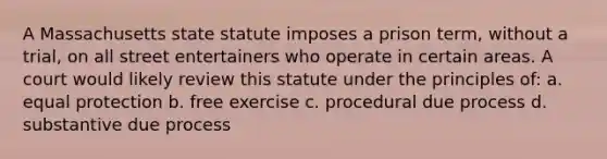 A Massachusetts state statute imposes a prison term, without a trial, on all street entertainers who operate in certain areas. A court would likely review this statute under the principles of: a. equal protection b. free exercise c. procedural due process d. substantive due process