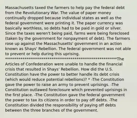 Massachusetts taxed the farmers to help pay the federal debt from the Revolutionary War. The value of paper money continually dropped because individual states as well as the federal government were printing it. The paper currency was basically worthless, so debts had to be paid in gold or silver. Since the taxes weren't being paid, farms were being foreclosed (taken by the government for nonpayment of debt). The farmers rose up against the Massachusetts' government in an action known as Shays' Rebellion. The federal government was not able to prevent or help during this uprising. **********************************************************The Articles of Confederation were unable to handle the financial crisis that resulted in Shays' Rebellion. How did the U.S. Constitution have the power to better handle its debt crisis (which would reduce potential rebellions)? * -The Constitution gave the power to raise an army to prevent uprisings. -The Constitution outlawed foreclosure which prevented uprisings in the first place. -The Constitution gave the federal government the power to tax its citizens in order to pay off debts. -The Constitution divided the responsibility of paying off debts between the three branches of the government.