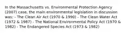 In the Massachusetts vs. Environmental Protection Agency (2007) case, the main environmental legislation in discussion was: - The Clean Air Act (1970 & 1990) - The Clean Water Act (1972 & 1987) - The National Environmental Policy Act (1970 & 1982) - The Endangered Species Act (1973 & 1982)