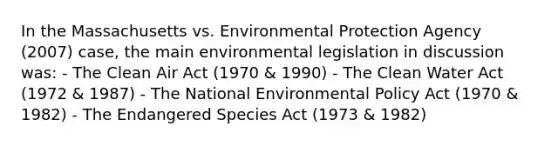 In the Massachusetts vs. Environmental Protection Agency (2007) case, the main environmental legislation in discussion was: - The Clean Air Act (1970 & 1990) - The Clean Water Act (1972 & 1987) - The National Environmental Policy Act (1970 & 1982) - The Endangered Species Act (1973 & 1982)