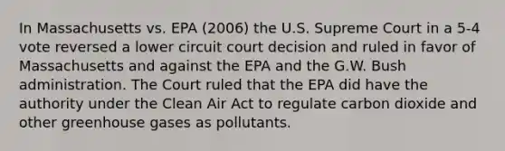 In Massachusetts vs. EPA (2006) the U.S. Supreme Court in a 5-4 vote reversed a lower circuit court decision and ruled in favor of Massachusetts and against the EPA and the G.W. Bush administration. The Court ruled that the EPA did have the authority under the Clean Air Act to regulate carbon dioxide and other greenhouse gases as pollutants.