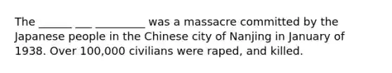 The ______ ___ _________ was a massacre committed by the Japanese people in the Chinese city of Nanjing in January of 1938. Over 100,000 civilians were raped, and killed.