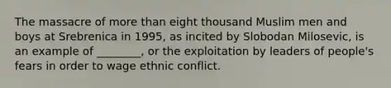 The massacre of more than eight thousand Muslim men and boys at Srebrenica in 1995, as incited by Slobodan Milosevic, is an example of ________, or the exploitation by leaders of people's fears in order to wage ethnic conflict.