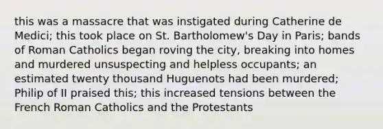 this was a massacre that was instigated during Catherine de Medici; this took place on St. Bartholomew's Day in Paris; bands of Roman Catholics began roving the city, breaking into homes and murdered unsuspecting and helpless occupants; an estimated twenty thousand Huguenots had been murdered; Philip of II praised this; this increased tensions between the French Roman Catholics and the Protestants