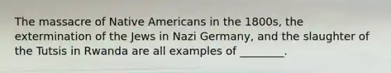 The massacre of Native Americans in the 1800s, the extermination of the Jews in Nazi Germany, and the slaughter of the Tutsis in Rwanda are all examples of ________.