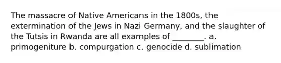 The massacre of Native Americans in the 1800s, the extermination of the Jews in Nazi Germany, and the slaughter of the Tutsis in Rwanda are all examples of ________. a. primogeniture b. compurgation c. genocide d. sublimation