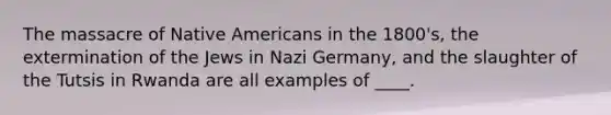 The massacre of Native Americans in the 1800's, the extermination of the Jews in Nazi Germany, and the slaughter of the Tutsis in Rwanda are all examples of ____.