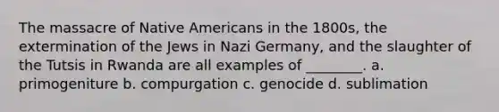 The massacre of Native Americans in the 1800s, the extermination of the Jews in Nazi Germany, and the slaughter of the Tutsis in Rwanda are all examples of ________. a. primogeniture b. compurgation c. genocide d. sublimation