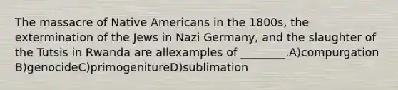 The massacre of Native Americans in the 1800s, the extermination of the Jews in Nazi Germany, and the slaughter of the Tutsis in Rwanda are allexamples of ________.A)compurgation B)genocideC)primogenitureD)sublimation