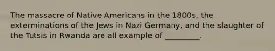 The massacre of Native Americans in the 1800s, the exterminations of the Jews in Nazi Germany, and the slaughter of the Tutsis in Rwanda are all example of _________.