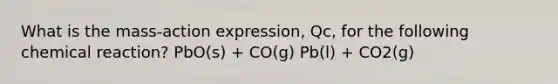 What is the mass-action expression, Qc, for the following chemical reaction? PbO(s) + CO(g) Pb(l) + CO2(g)