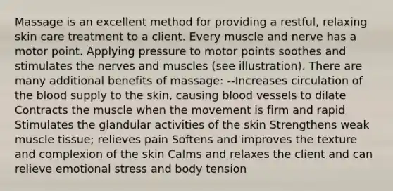 Massage is an excellent method for providing a restful, relaxing skin care treatment to a client. Every muscle and nerve has a motor point. Applying pressure to motor points soothes and stimulates the nerves and muscles (see illustration). There are many additional benefits of massage: --Increases circulation of the blood supply to the skin, causing blood vessels to dilate Contracts the muscle when the movement is firm and rapid Stimulates the glandular activities of the skin Strengthens weak muscle tissue; relieves pain Softens and improves the texture and complexion of the skin Calms and relaxes the client and can relieve emotional stress and body tension