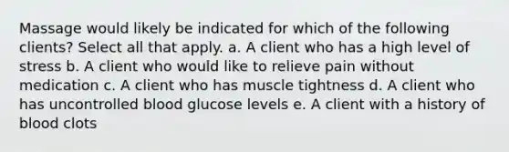 Massage would likely be indicated for which of the following clients? Select all that apply. a. A client who has a high level of stress b. A client who would like to relieve pain without medication c. A client who has muscle tightness d. A client who has uncontrolled blood glucose levels e. A client with a history of blood clots