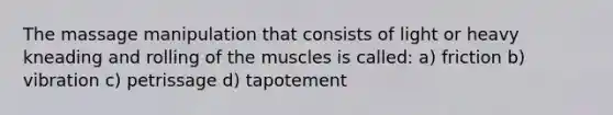 The massage manipulation that consists of light or heavy kneading and rolling of the muscles is called: a) friction b) vibration c) petrissage d) tapotement