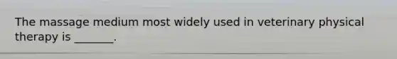 The massage medium most widely used in veterinary physical therapy is _______.