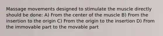 Massage movements designed to stimulate the muscle directly should be done: A) From the center of the muscle B) From the insertion to the origin C) From the origin to the insertion D) From the immovable part to the movable part