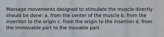 Massage movements designed to stimulate the muscle directly should be done: a. from the center of the muscle b. from the insertion to the origin c. from the origin to the insertion d. from the immovable part to the movable part