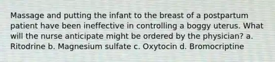 Massage and putting the infant to the breast of a postpartum patient have been ineffective in controlling a boggy uterus. What will the nurse anticipate might be ordered by the physician? a. Ritodrine b. Magnesium sulfate c. Oxytocin d. Bromocriptine