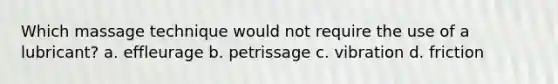 Which massage technique would not require the use of a lubricant? a. effleurage b. petrissage c. vibration d. friction