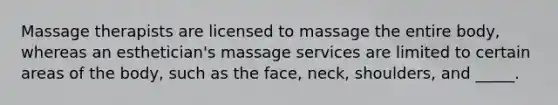 Massage therapists are licensed to massage the entire body, whereas an esthetician's massage services are limited to certain areas of the body, such as the face, neck, shoulders, and _____.