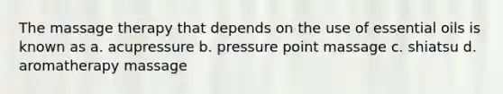 The massage therapy that depends on the use of essential oils is known as a. acupressure b. pressure point massage c. shiatsu d. aromatherapy massage