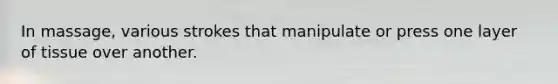 In massage, various strokes that manipulate or press one layer of tissue over another.