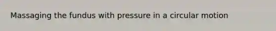 Massaging the fundus with pressure in a circular motion