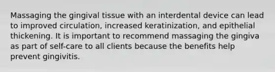 Massaging the gingival tissue with an interdental device can lead to improved circulation, increased keratinization, and epithelial thickening. It is important to recommend massaging the gingiva as part of self-care to all clients because the benefits help prevent gingivitis.