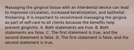 Massaging the gingival tissue with an interdental device can lead to improved circulation, increased keratinization, and epithelial thickening. It is important to recommend massaging the gingiva as part of self-care to all clients because the benefits help prevent gingivitis. A. Both statements are true. B. Both statements are false. C. The first statement is true, and the second statement is false. D. The first statement is false, and the second statement is true.