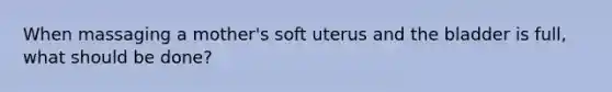 When massaging a mother's soft uterus and the bladder is full, what should be done?