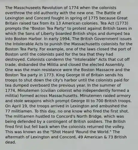 The Masschuseets Revolution of 1774 when the colonists overthrow the old authority with the new one. The Battle of Lexington and Concord fought in spring of 1775 because Great Britain raised tax from its 13 American colonies. Tea Act (1773) prompts the "Boston Tea Party" to protest against British taxes in which the Sons of Liberty boarded British ships and dumped tea into Boston Harbor. In early 1994, The British Government issues the Intolerable Acts to punish the Massachusetts colonists for the Boston Tea Party. For example, one of the laws closed the port of Boston until the colonists paid for the tea that they had destroyed. Colonists condemn the "Intolerable" Acts that cut off trade, disbanded the Militia and closed the elected Assembly. One was the main resistance were the Boston Massacre and the Boston Tea party in 1773. King George III of Britain sends his troops to shut down the city's harbor until the colonists paid for tea dumped overboard the previous year. In the summer of 1774, Minutemen (civilian colonist who independently formed a militia) formed across Massachusetts. MInutemen raided armory and stole weapons which prompt George III to 700 British troops. On April 19, the troops arrived in Lexington and ambushed the 77 militiamen. To this day, no one know who fired the first shot. The militiamen hustled to Concord's North Bridge, which was being defended by a contingent of British soldiers. The British fired first but fell back when the colonists returned the volley. This was known as the "Shot Heard 'Round the World." The aftermath of Lexington and Concord, 49 American & 73 British dead.