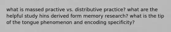 what is massed practive vs. distributive practice? what are the helpful study hins derived form memory research? what is the tip of the tongue phenomenon and encoding specificity?