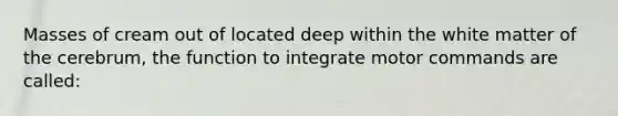 Masses of cream out of located deep within the white matter of the cerebrum, the function to integrate motor commands are called: