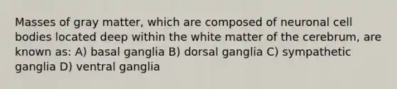 Masses of gray matter, which are composed of neuronal cell bodies located deep within the white matter of the cerebrum, are known as: A) basal ganglia B) dorsal ganglia C) sympathetic ganglia D) ventral ganglia