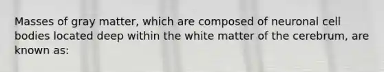 Masses of gray matter, which are composed of neuronal cell bodies located deep within the white matter of the cerebrum, are known as: