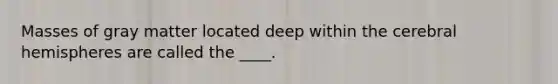 Masses of gray matter located deep within the cerebral hemispheres are called the ____.