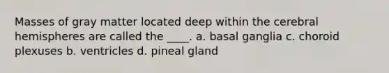 Masses of gray matter located deep within the cerebral hemispheres are called the ____. a. basal ganglia c. choroid plexuses b. ventricles d. pineal gland