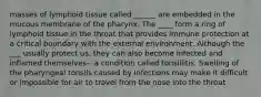 masses of lymphoid tissue called ______ are embedded in the mucous membrane of the pharynx. The ____ form a ring of lymphoid tissue in the throat that provides immune protection at a critical boundary with the external environment. Although the ___ usually protect us, they can also become infected and inflamed themselves-- a condition called tonsillitis. Swelling of the pharyngeal tonsils caused by infections may make it difficult or impossible for air to travel from the nose into the throat.