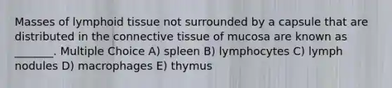 Masses of lymphoid tissue not surrounded by a capsule that are distributed in the <a href='https://www.questionai.com/knowledge/kYDr0DHyc8-connective-tissue' class='anchor-knowledge'>connective tissue</a> of mucosa are known as _______. Multiple Choice A) spleen B) lymphocytes C) lymph nodules D) macrophages E) thymus