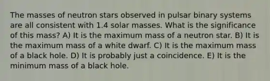 The masses of neutron stars observed in pulsar binary systems are all consistent with 1.4 solar masses. What is the significance of this mass? A) It is the maximum mass of a neutron star. B) It is the maximum mass of a white dwarf. C) It is the maximum mass of a black hole. D) It is probably just a coincidence. E) It is the minimum mass of a black hole.