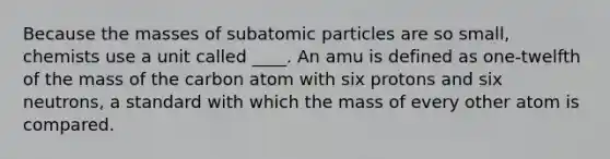 Because the masses of <a href='https://www.questionai.com/knowledge/kEPDFoKa0c-subatomic-particles' class='anchor-knowledge'>subatomic particles</a> are so small, chemists use a unit called ____. An amu is defined as one-twelfth of the mass of the carbon atom with six protons and six neutrons, a standard with which the mass of every other atom is compared.