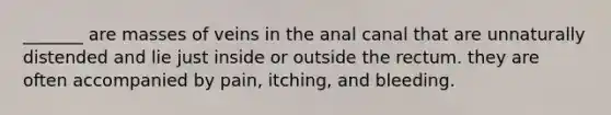 _______ are masses of veins in the anal canal that are unnaturally distended and lie just inside or outside the rectum. they are often accompanied by pain, itching, and bleeding.