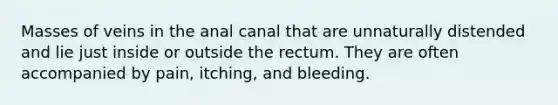 Masses of veins in the anal canal that are unnaturally distended and lie just inside or outside the rectum. They are often accompanied by pain, itching, and bleeding.