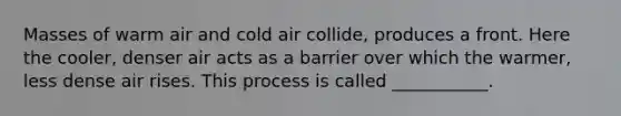 Masses of warm air and cold air collide, produces a front. Here the cooler, denser air acts as a barrier over which the warmer, less dense air rises. This process is called ___________.