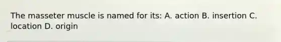 The masseter muscle is named for its: A. action B. insertion C. location D. origin