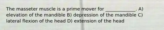 The masseter muscle is a prime mover for _____________. A) elevation of the mandible B) depression of the mandible C) lateral flexion of the head D) extension of the head
